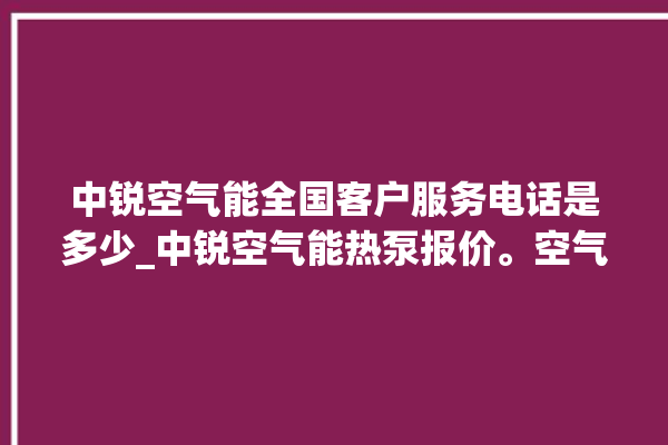 中锐空气能全国客户服务电话是多少_中锐空气能热泵报价。空气_服务电话