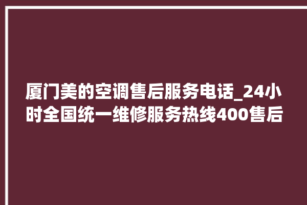 厦门美的空调售后服务电话_24小时全国统一维修服务热线400售后电话。售后_厦门