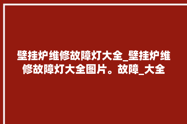 壁挂炉维修故障灯大全_壁挂炉维修故障灯大全图片。故障_大全