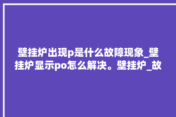 壁挂炉出现p是什么故障现象_壁挂炉显示po怎么解决。壁挂炉_故障