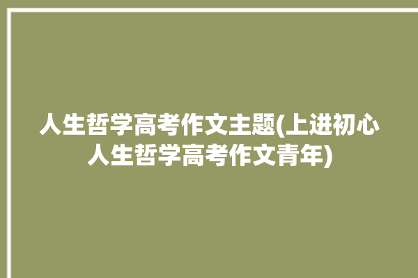 人生哲学高考作文主题(上进初心人生哲学高考作文青年)