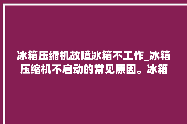 冰箱压缩机故障冰箱不工作_冰箱压缩机不启动的常见原因。冰箱压缩机_冰箱