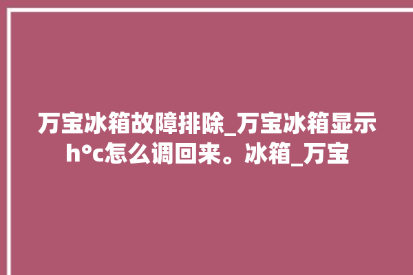 万宝冰箱故障排除_万宝冰箱显示h°c怎么调回来。冰箱_万宝