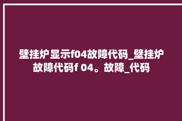 壁挂炉显示f04故障代码_壁挂炉故障代码f 04。故障_代码