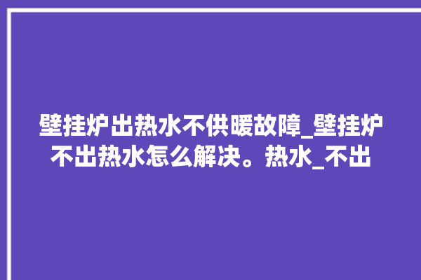 壁挂炉出热水不供暖故障_壁挂炉不出热水怎么解决。热水_不出