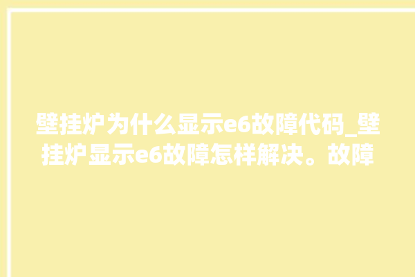 壁挂炉为什么显示e6故障代码_壁挂炉显示e6故障怎样解决。故障_壁挂炉