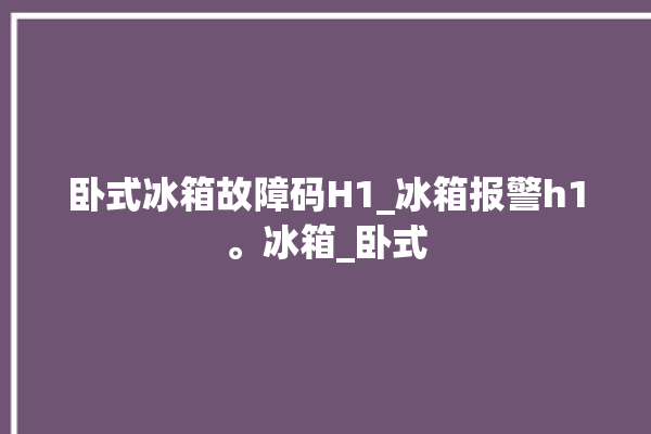 卧式冰箱故障码H1_冰箱报警h1。冰箱_卧式