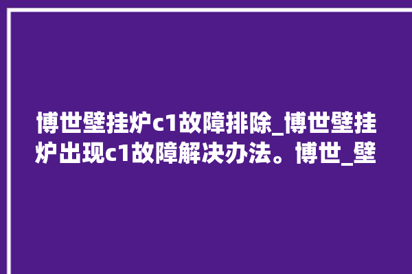 博世壁挂炉c1故障排除_博世壁挂炉出现c1故障解决办法。博世_壁挂炉