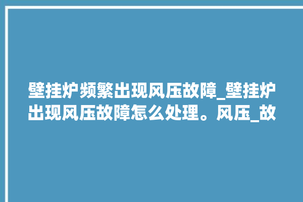 壁挂炉频繁出现风压故障_壁挂炉出现风压故障怎么处理。风压_故障