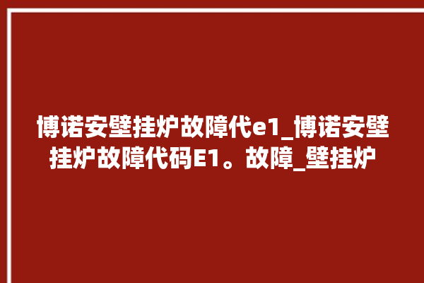 博诺安壁挂炉故障代e1_博诺安壁挂炉故障代码E1。故障_壁挂炉