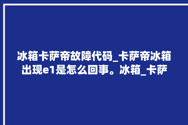 冰箱卡萨帝故障代码_卡萨帝冰箱出现e1是怎么回事。冰箱_卡萨