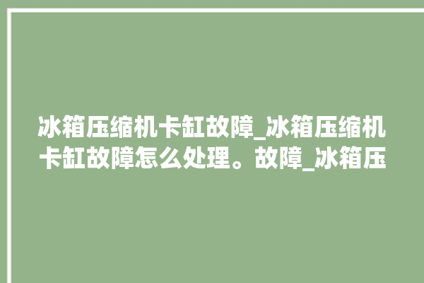 冰箱压缩机卡缸故障_冰箱压缩机卡缸故障怎么处理。故障_冰箱压缩机