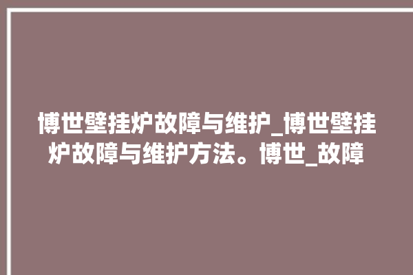 博世壁挂炉故障与维护_博世壁挂炉故障与维护方法。博世_故障