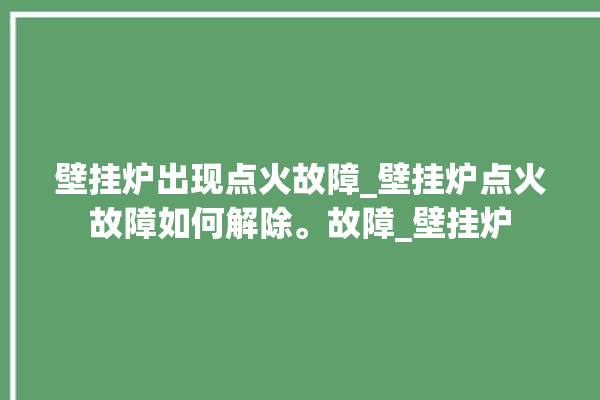 壁挂炉出现点火故障_壁挂炉点火故障如何解除。故障_壁挂炉