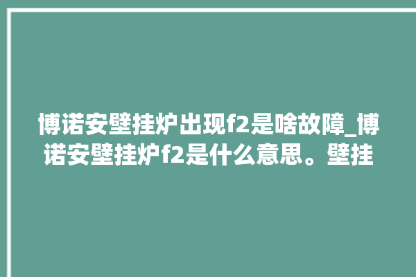 博诺安壁挂炉出现f2是啥故障_博诺安壁挂炉f2是什么意思。壁挂炉_故障