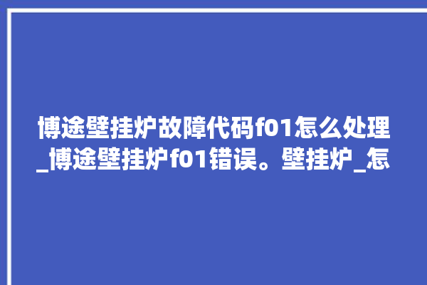 博途壁挂炉故障代码f01怎么处理_博途壁挂炉f01错误。壁挂炉_怎么处理