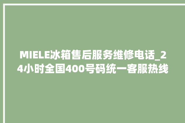 MIELE冰箱售后服务维修电话_24小时全国400号码统一客服热线。客服热线_冰箱