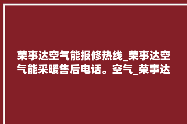 荣事达空气能报修热线_荣事达空气能采暖售后电话。空气_荣事达