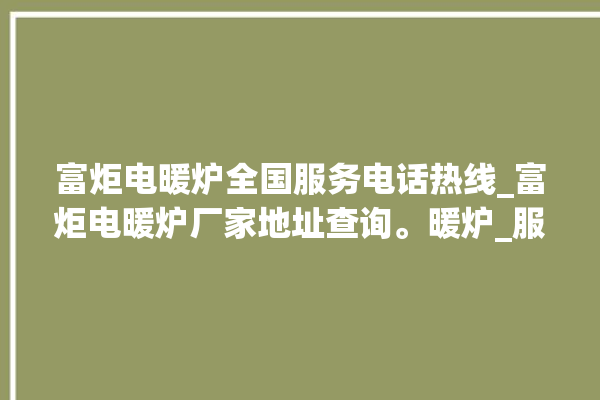 富炬电暖炉全国服务电话热线_富炬电暖炉厂家地址查询。暖炉_服务电话