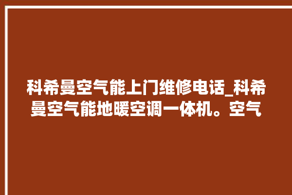 科希曼空气能上门维修电话_科希曼空气能地暖空调一体机。空气_希曼