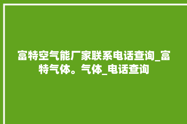 富特空气能厂家联系电话查询_富特气体。气体_电话查询