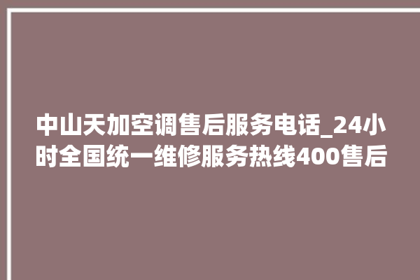 中山天加空调售后服务电话_24小时全国统一维修服务热线400售后电话。售后_中山