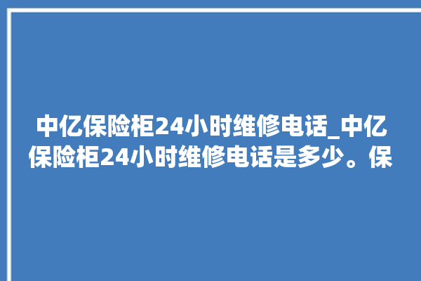 中亿保险柜24小时维修电话_中亿保险柜24小时维修电话是多少。保险柜_小时