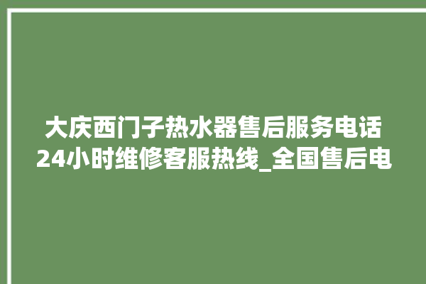 大庆西门子热水器售后服务电话24小时维修客服热线_全国售后电话咨询。售后_热水器