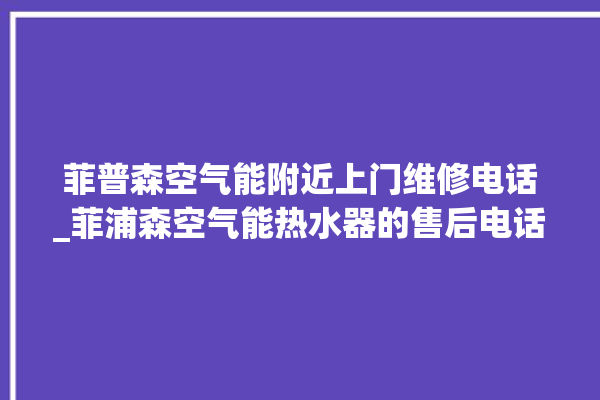 菲普森空气能附近上门维修电话_菲浦森空气能热水器的售后电话。空气_电话