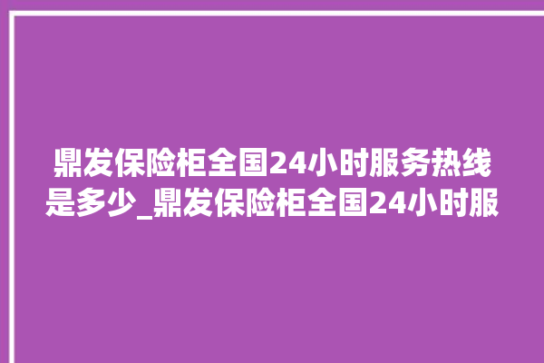 鼎发保险柜全国24小时服务热线是多少_鼎发保险柜全国24小时服务热线是多少号。保险柜_服务热线