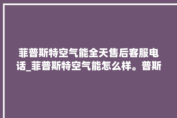 菲普斯特空气能全天售后客服电话_菲普斯特空气能怎么样。普斯_空气