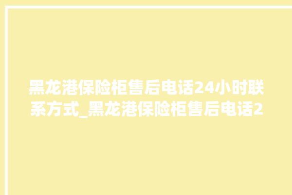 黑龙港保险柜售后电话24小时联系方式_黑龙港保险柜售后电话24小时联系方式查询。保险柜_售后