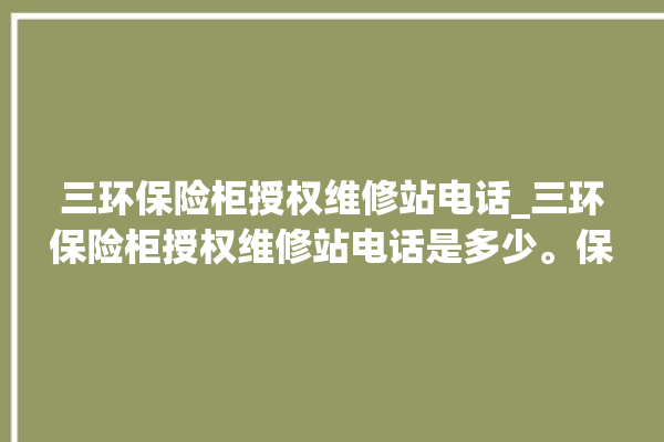 三环保险柜授权维修站电话_三环保险柜授权维修站电话是多少。保险柜_三环