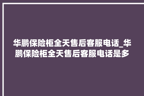 华鹏保险柜全天售后客服电话_华鹏保险柜全天售后客服电话是多少。保险柜_客服电话