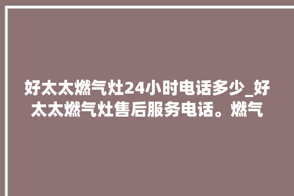 好太太燃气灶24小时电话多少_好太太燃气灶售后服务电话。燃气灶_好太太