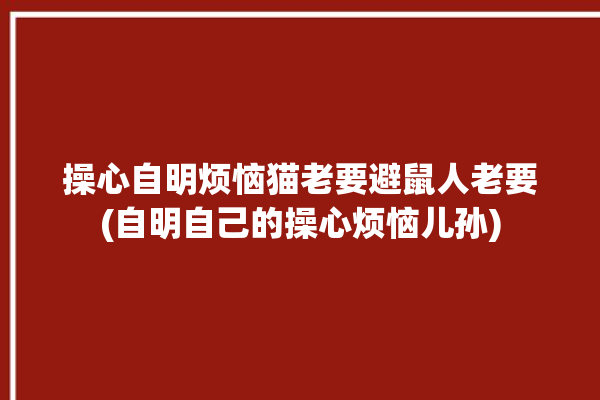 操心自明烦恼猫老要避鼠人老要(自明自己的操心烦恼儿孙)