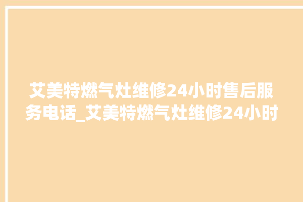 艾美特燃气灶维修24小时售后服务电话_艾美特燃气灶维修24小时售后服务电话是多少。服务电话_燃气灶