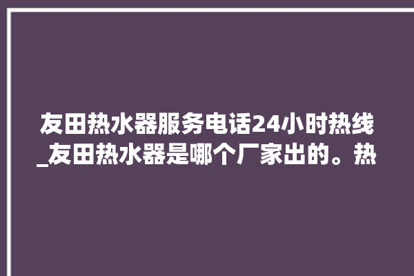 友田热水器服务电话24小时热线_友田热水器是哪个厂家出的。热水器_服务电话