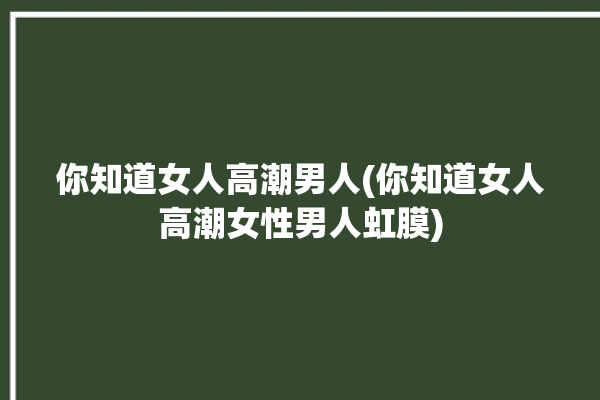 你知道女人高潮男人(你知道女人高潮女性男人虹膜)