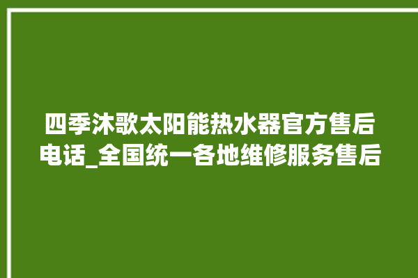 四季沐歌太阳能热水器官方售后电话_全国统一各地维修服务售后电话。售后_电话