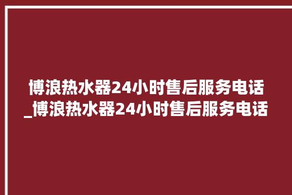 博浪热水器24小时售后服务电话_博浪热水器24小时售后服务电话号码。热水器_小时