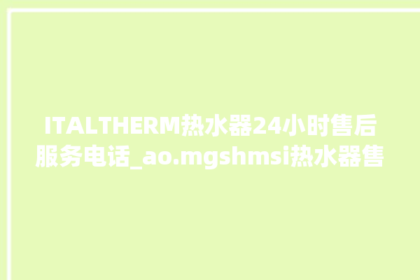 ITALTHERM热水器24小时售后服务电话_ao.mgshmsi热水器售后电话。热水器_售后