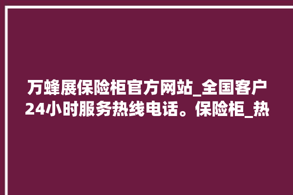 万蜂展保险柜官方网站_全国客户24小时服务热线电话。保险柜_热线电话