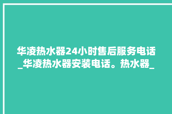 华凌热水器24小时售后服务电话_华凌热水器安装电话。热水器_服务电话