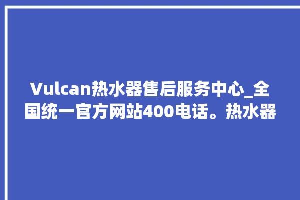 Vulcan热水器售后服务中心_全国统一官方网站400电话。热水器_全国统一