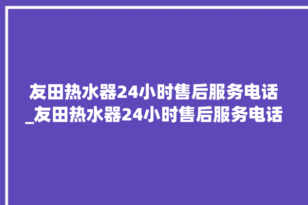 友田热水器24小时售后服务电话_友田热水器24小时售后服务电话号码。热水器_小时