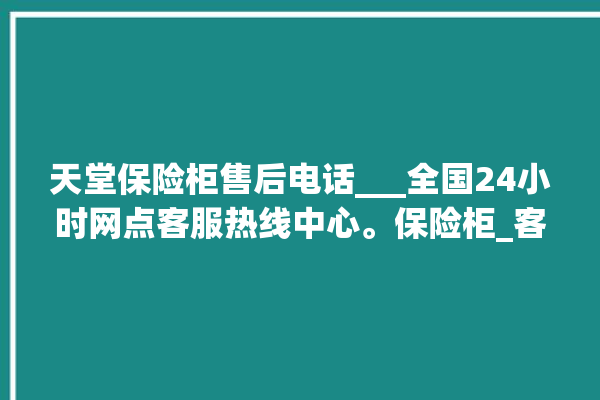 天堂保险柜售后电话___全国24小时网点客服热线中心。保险柜_客服热线