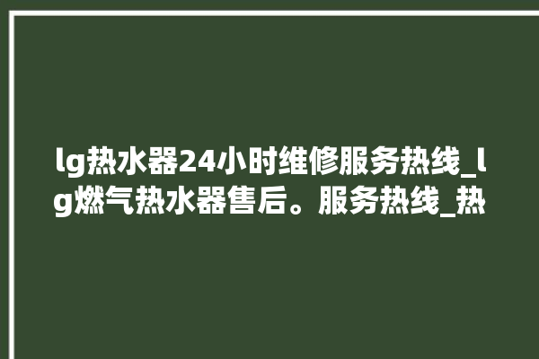 lg热水器24小时维修服务热线_lg燃气热水器售后。服务热线_热水器