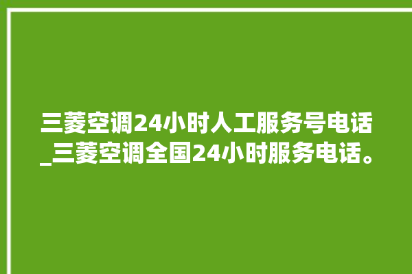 三菱空调24小时人工服务号电话_三菱空调全国24小时服务电话。空调_小时