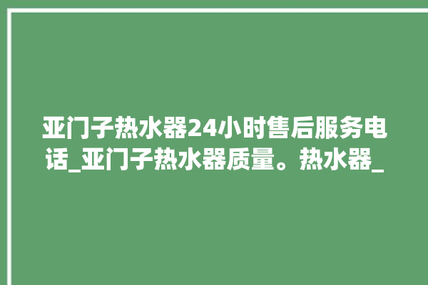 亚门子热水器24小时售后服务电话_亚门子热水器质量。热水器_服务电话